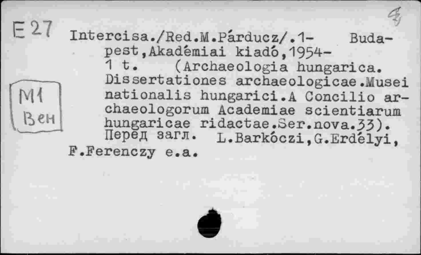 ﻿ЕІ7
Intercisa./Red.M.Parducz/.1- Budapest ,Akadémiai kiado,195^~ 1t. (Archaeologia hungarica. Dissertationes archaeologicae.Musei nationalis hungarici.A Concilie» ar-chaeologorum Academiae scientiarum hungaricae ridactae.Ser.nova.33). Перед загл. L.BarkoczijG.Erdélyi, F.Ferenczy e.a.